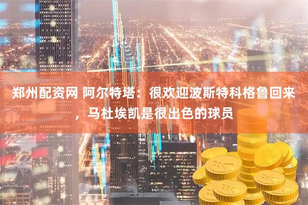 郑州配资网 阿尔特塔：很欢迎波斯特科格鲁回来，马杜埃凯是很出色的球员