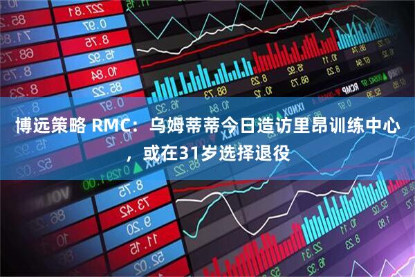 博远策略 RMC：乌姆蒂蒂今日造访里昂训练中心，或在31岁选择退役