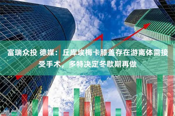 富瑞众投 德媒：丘库埃梅卡膝盖存在游离体需接受手术，多特决定冬歇期再做