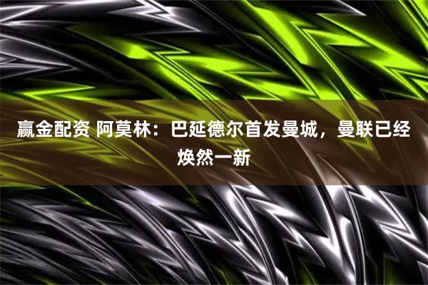 赢金配资 阿莫林：巴延德尔首发曼城，曼联已经焕然一新