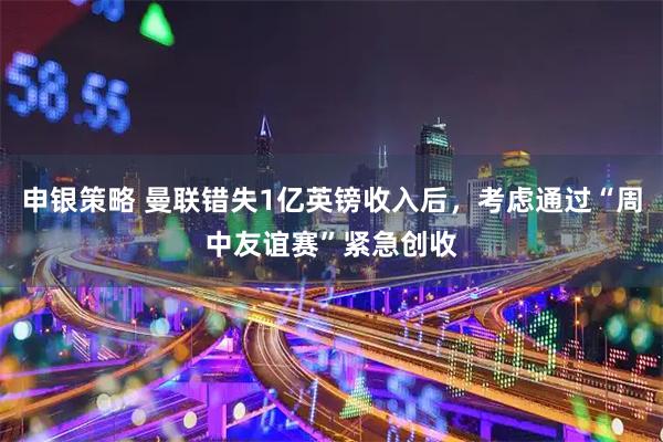 申银策略 曼联错失1亿英镑收入后，考虑通过“周中友谊赛”紧急创收