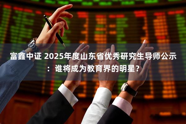 富鑫中证 2025年度山东省优秀研究生导师公示：谁将成为教育界的明星？