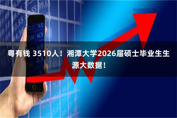 粤有钱 3510人！湘潭大学2026届硕士毕业生生源大数据！