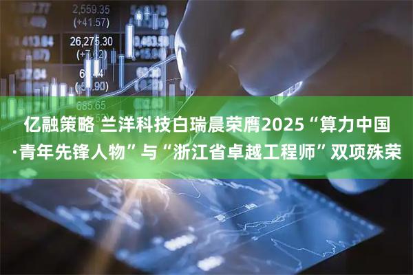 亿融策略 兰洋科技白瑞晨荣膺2025“算力中国·青年先锋人物”与“浙江省卓越工程师”双项殊荣