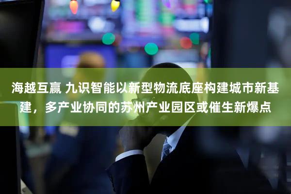 海越互赢 九识智能以新型物流底座构建城市新基建，多产业协同的苏州产业园区或催生新爆点
