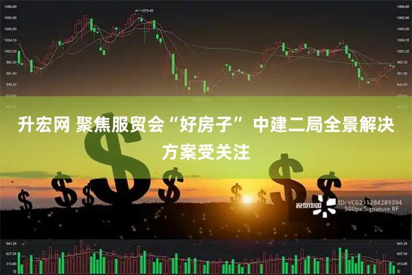 升宏网 聚焦服贸会“好房子” 中建二局全景解决方案受关注