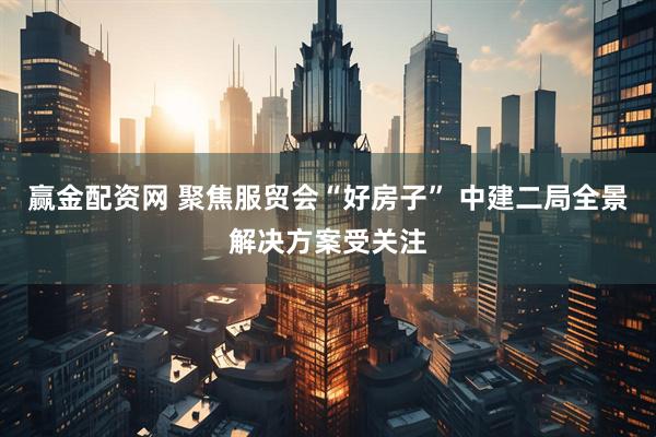 赢金配资网 聚焦服贸会“好房子” 中建二局全景解决方案受关注