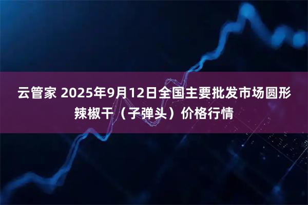 云管家 2025年9月12日全国主要批发市场圆形辣椒干（子弹头）价格行情