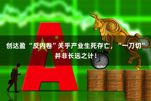 创达盈 “反内卷”关乎产业生死存亡，“一刀切”并非长远之计！