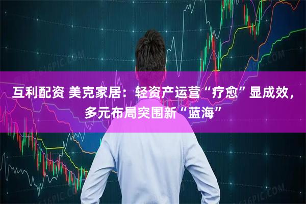 互利配资 美克家居：轻资产运营“疗愈”显成效，多元布局突围新“蓝海”
