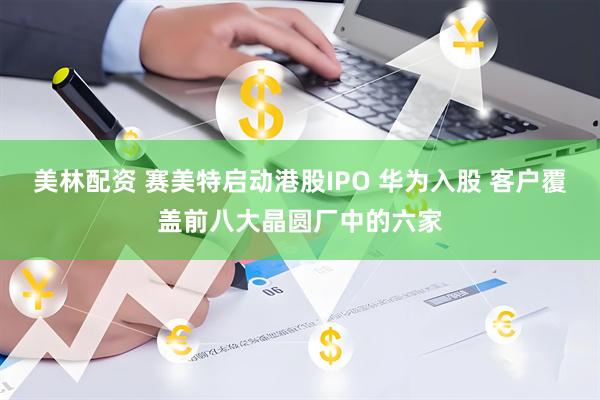 美林配资 赛美特启动港股IPO 华为入股 客户覆盖前八大晶圆厂中的六家