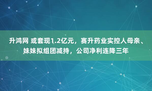 升鸿网 或套现1.2亿元，赛升药业实控人母亲、妹妹拟组团减持，公司净利连降三年