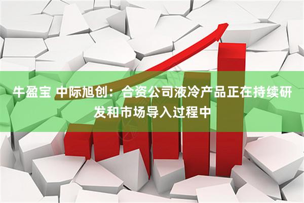 牛盈宝 中际旭创：合资公司液冷产品正在持续研发和市场导入过程中