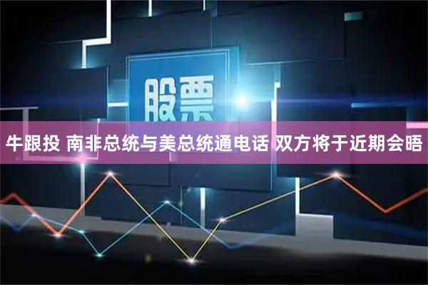 牛跟投 南非总统与美总统通电话 双方将于近期会晤
