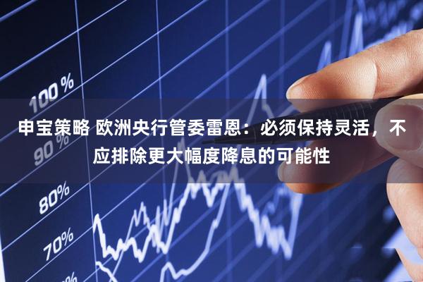 申宝策略 欧洲央行管委雷恩：必须保持灵活，不应排除更大幅度降息的可能性