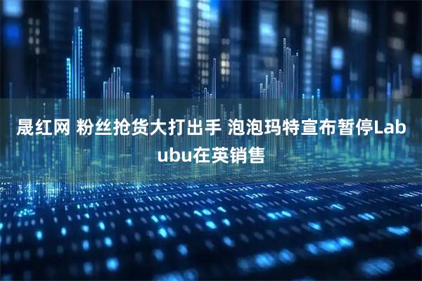 晟红网 粉丝抢货大打出手 泡泡玛特宣布暂停Labubu在英销售