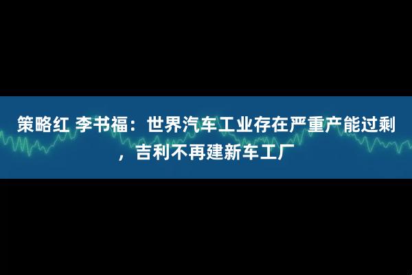 策略红 李书福：世界汽车工业存在严重产能过剩，吉利不再建新车工厂