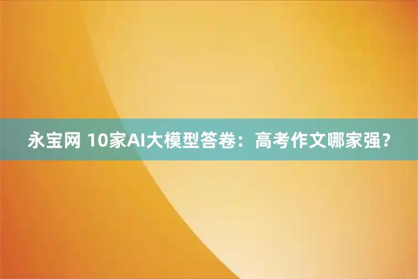 永宝网 10家AI大模型答卷：高考作文哪家强？