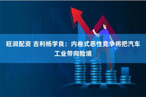 旺润配资 吉利杨学良：内卷式恶性竞争将把汽车工业带向险境