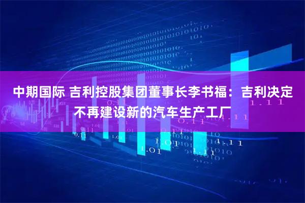 中期国际 吉利控股集团董事长李书福：吉利决定不再建设新的汽车生产工厂