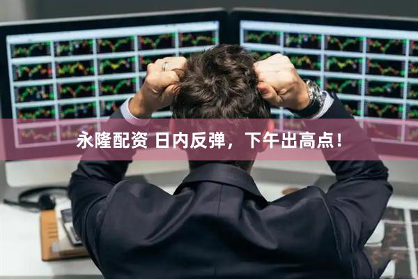 永隆配资 日内反弹，下午出高点！