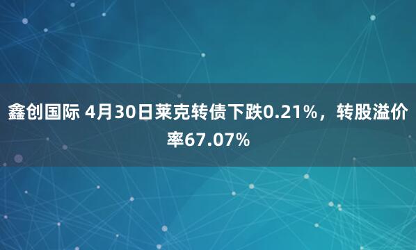 鑫创国际 4月30日莱克转债下跌0.21%，转股溢价率67.07%