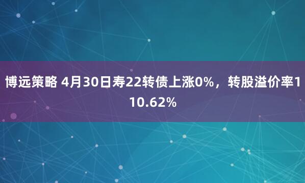 博远策略 4月30日寿22转债上涨0%，转股溢价率110.62%