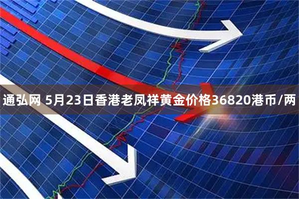 通弘网 5月23日香港老凤祥黄金价格36820港币/两