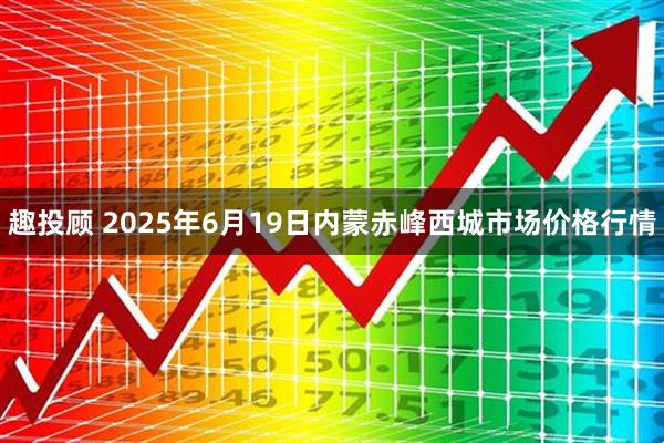 趣投顾 2025年6月19日内蒙赤峰西城市场价格行情