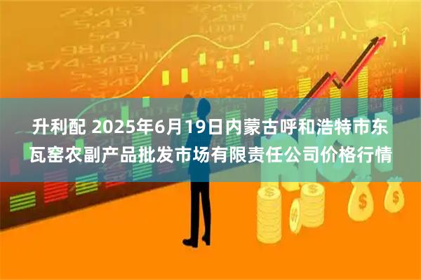 升利配 2025年6月19日内蒙古呼和浩特市东瓦窑农副产品批发市场有限责任公司价格行情