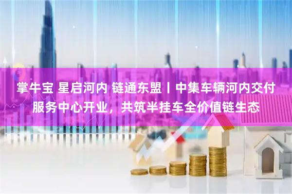 掌牛宝 星启河内 链通东盟丨中集车辆河内交付服务中心开业，共筑半挂车全价值链生态