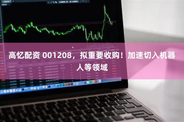 高忆配资 001208，拟重要收购！加速切入机器人等领域