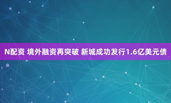 N配资 境外融资再突破 新城成功发行1.6亿美元债