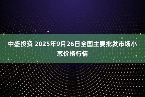中盛投资 2025年9月26日全国主要批发市场小葱价格行情