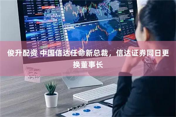 俊升配资 中国信达任命新总裁，信达证券同日更换董事长