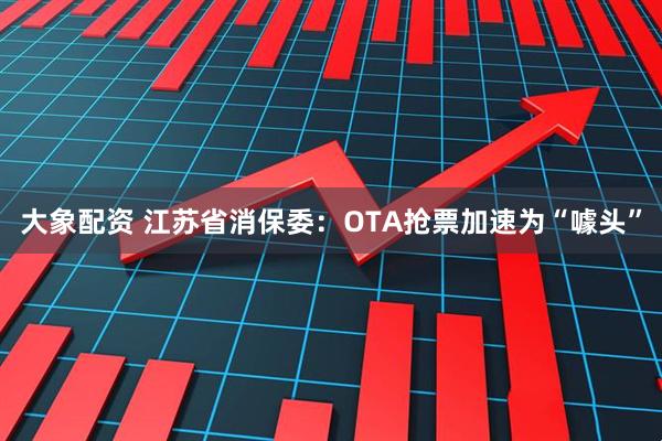 大象配资 江苏省消保委：OTA抢票加速为“噱头”