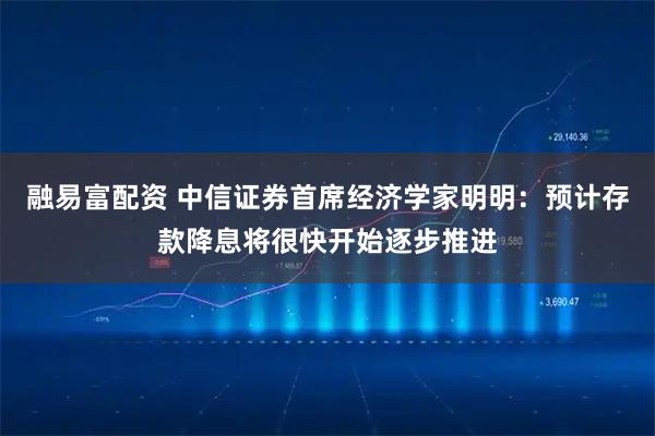 融易富配资 中信证券首席经济学家明明：预计存款降息将很快开始逐步推进