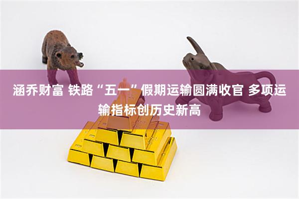 涵乔财富 铁路“五一”假期运输圆满收官 多项运输指标创历史新高