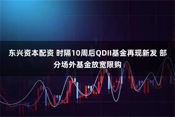 东兴资本配资 时隔10周后QDII基金再现新发 部分场外基金放宽限购