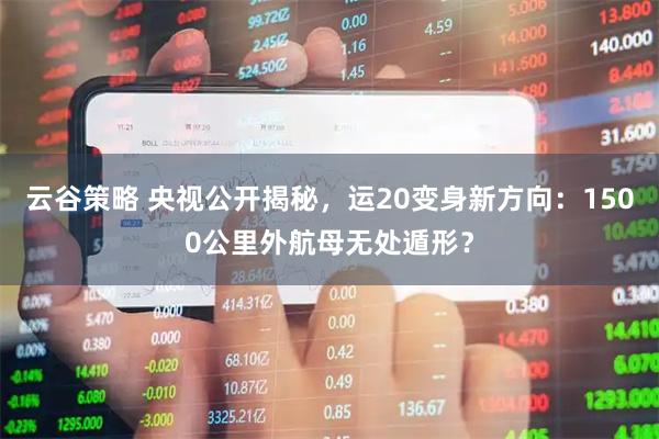 云谷策略 央视公开揭秘，运20变身新方向：1500公里外航母无处遁形？