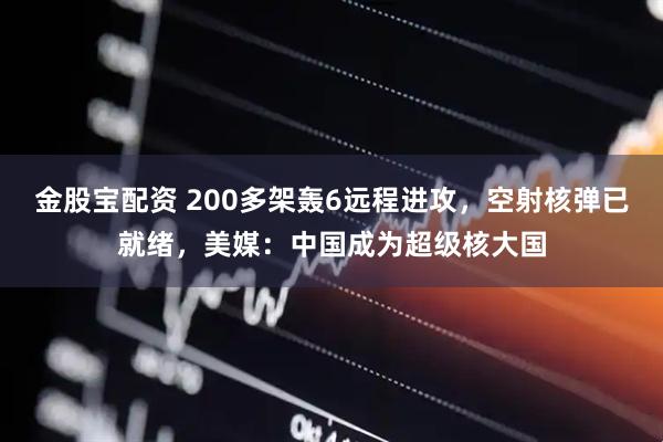 金股宝配资 200多架轰6远程进攻，空射核弹已就绪，美媒：中国成为超级核大国