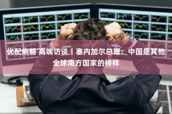 优配痢略 高端访谈丨塞内加尔总理：中国是其他全球南方国家的榜样