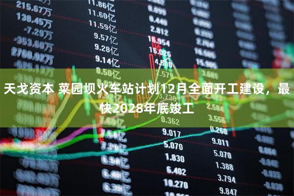 天戈资本 菜园坝火车站计划12月全面开工建设，最快2028年底竣工