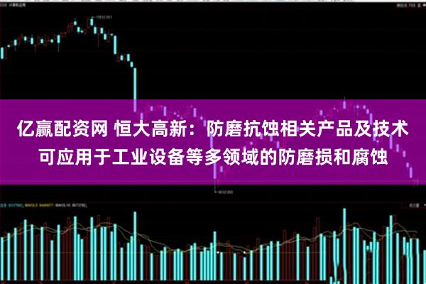 亿赢配资网 恒大高新：防磨抗蚀相关产品及技术可应用于工业设备等多领域的防磨损和腐蚀