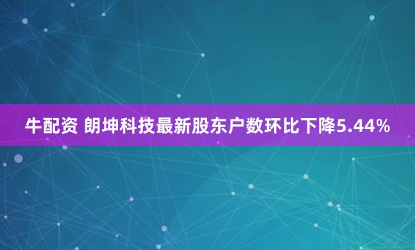 牛配资 朗坤科技最新股东户数环比下降5.44%