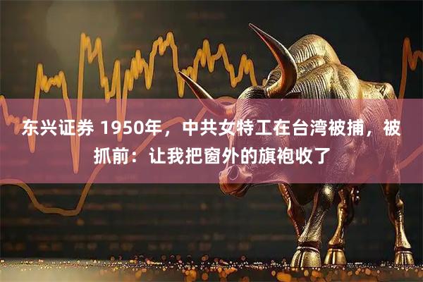 东兴证券 1950年，中共女特工在台湾被捕，被抓前：让我把窗外的旗袍收了