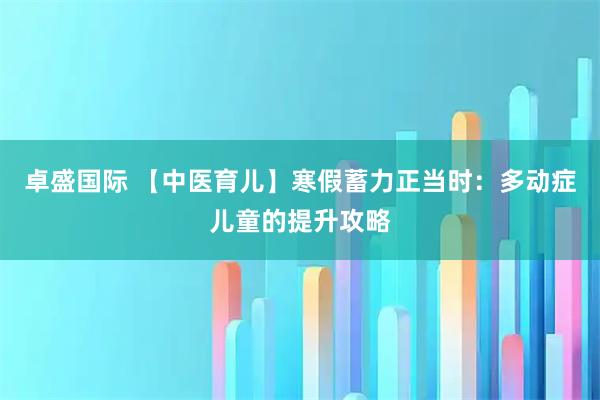 卓盛国际 【中医育儿】寒假蓄力正当时：多动症儿童的提升攻略
