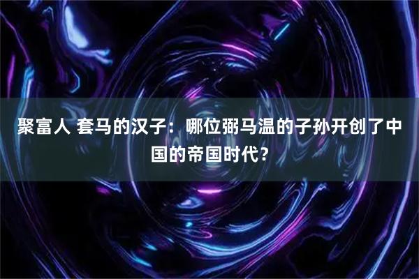 聚富人 套马的汉子：哪位弼马温的子孙开创了中国的帝国时代？