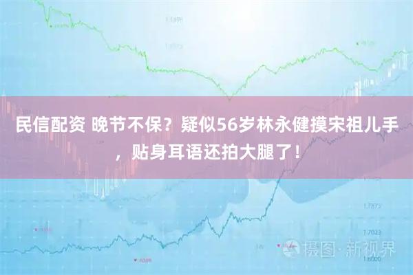 民信配资 晚节不保？疑似56岁林永健摸宋祖儿手，贴身耳语还拍大腿了！
