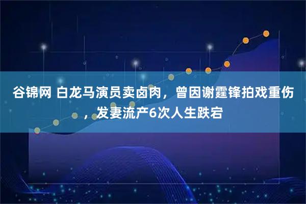 谷锦网 白龙马演员卖卤肉，曾因谢霆锋拍戏重伤，发妻流产6次人生跌宕